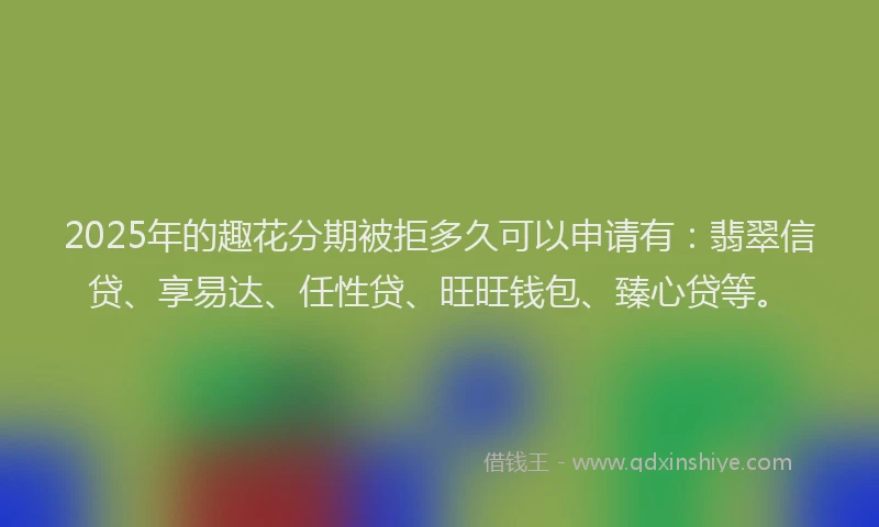 2025年的趣花分期被拒多久可以申请有：翡翠信贷、享易达、任性贷、旺旺钱包、臻心贷等。