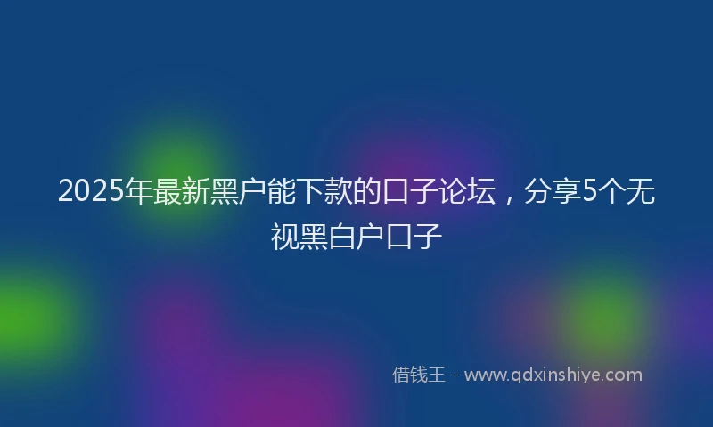 2025年最新黑户能下款的口子论坛，分享5个无视黑白户口子