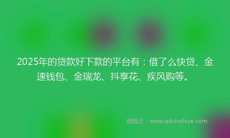 2025年的贷款好下款的平台有：借了么快贷、金速钱包、金瑞龙、抖享花、疾风购等。