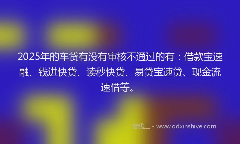 2025年的车贷有没有审核不通过的有：借款宝速融、钱进快贷、读秒快贷、易贷宝速贷、现金流速借等。