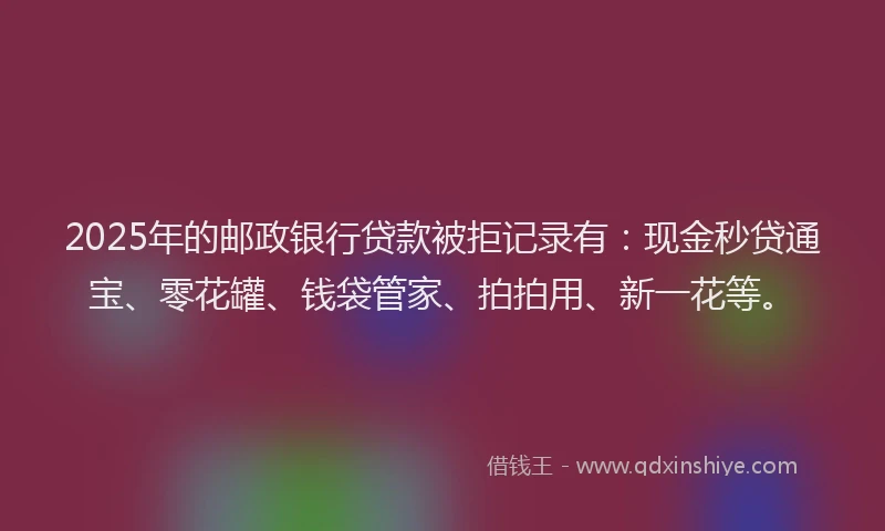 2025年的邮政银行贷款被拒记录有：现金秒贷通宝、零花罐、钱袋管家、拍拍用、新一花等。