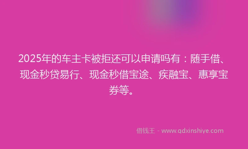 2025年的车主卡被拒还可以申请吗有：随手借、现金秒贷易行、现金秒借宝途、疾融宝、惠享宝券等。