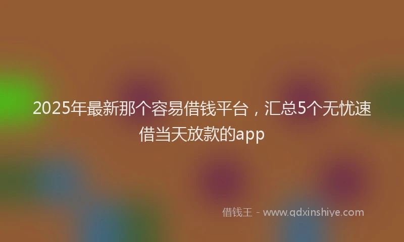 2025年最新那个容易借钱平台，汇总5个无忧速借当天放款的app