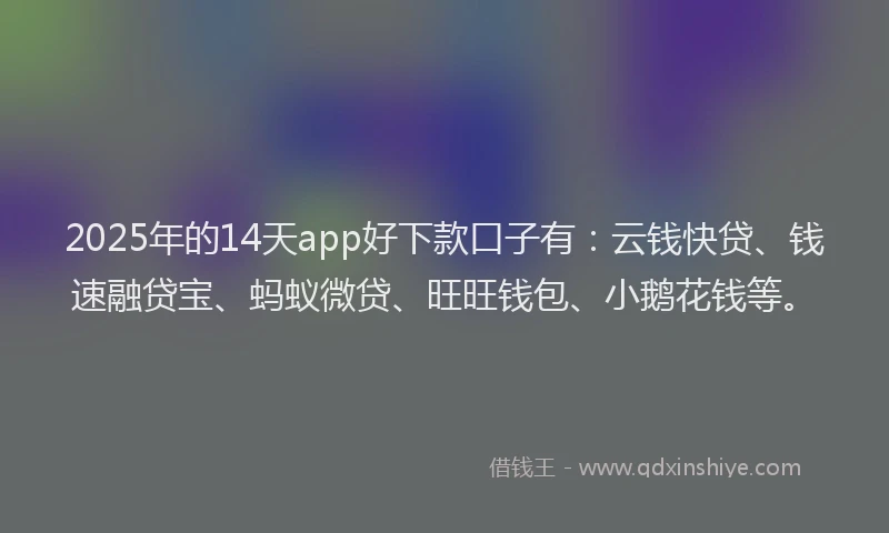 2025年的14天app好下款口子有：云钱快贷、钱速融贷宝、蚂蚁微贷、旺旺钱包、小鹅花钱等。