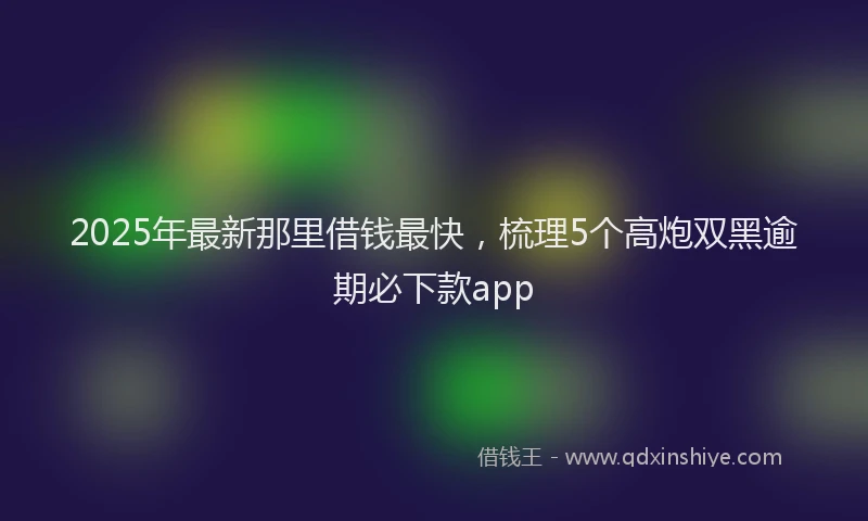 2025年最新那里借钱最快，梳理5个高炮双黑逾期必下款app