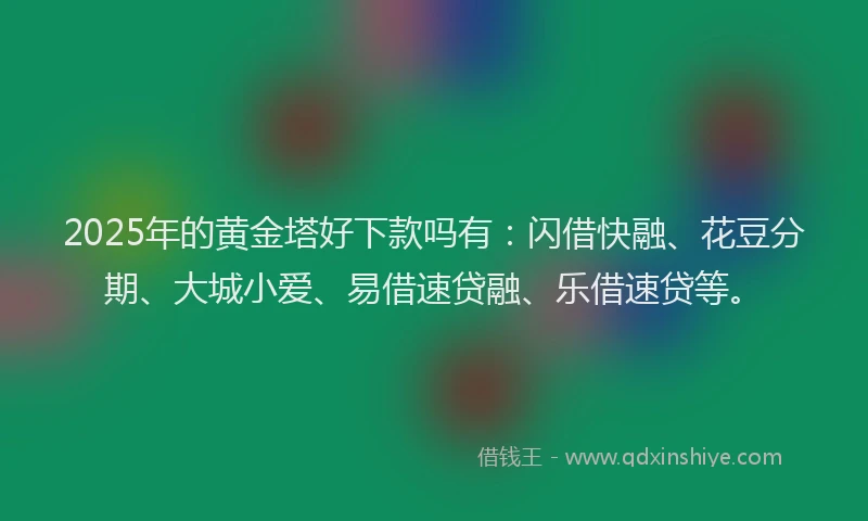 2025年的黄金塔好下款吗有：闪借快融、花豆分期、大城小爱、易借速贷融、乐借速贷等。