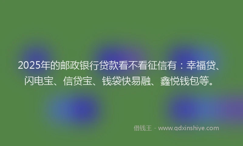 2025年的邮政银行贷款看不看征信有：幸福贷、闪电宝、信贷宝、钱袋快易融、鑫悦钱包等。