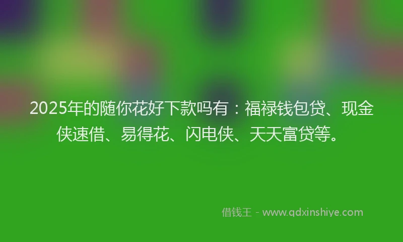2025年的随你花好下款吗有：福禄钱包贷、现金侠速借、易得花、闪电侠、天天富贷等。