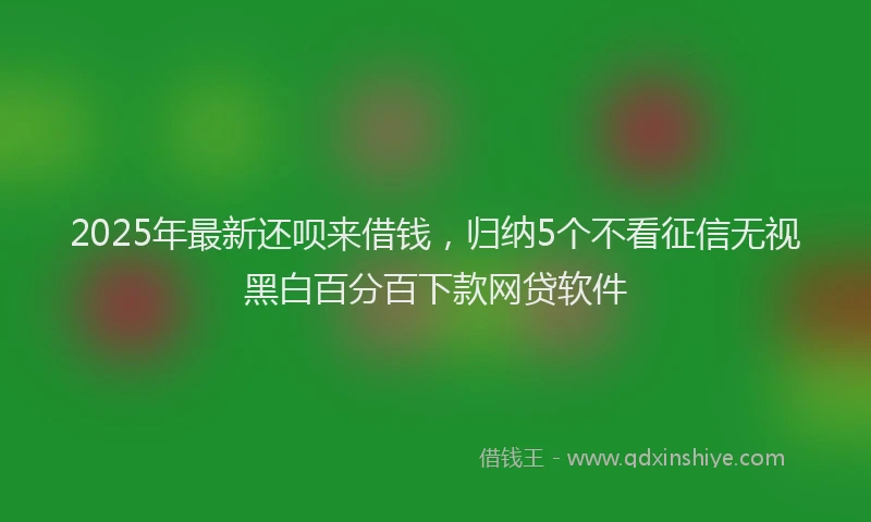 2025年最新还呗来借钱，归纳5个不看征信无视黑白百分百下款网贷软件