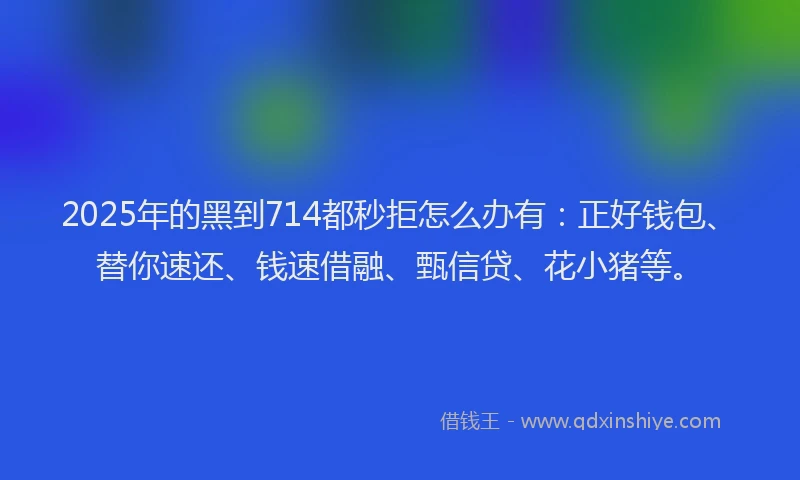 2025年的黑到714都秒拒怎么办有：正好钱包、替你速还、钱速借融、甄信贷、花小猪等。