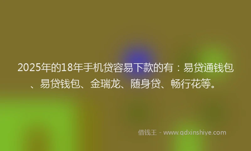2025年的18年手机贷容易下款的有：易贷通钱包、易贷钱包、金瑞龙、随身贷、畅行花等。