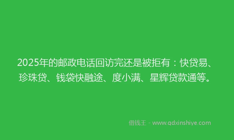 2025年的邮政电话回访完还是被拒有：快贷易、珍珠贷、钱袋快融途、度小满、星辉贷款通等。