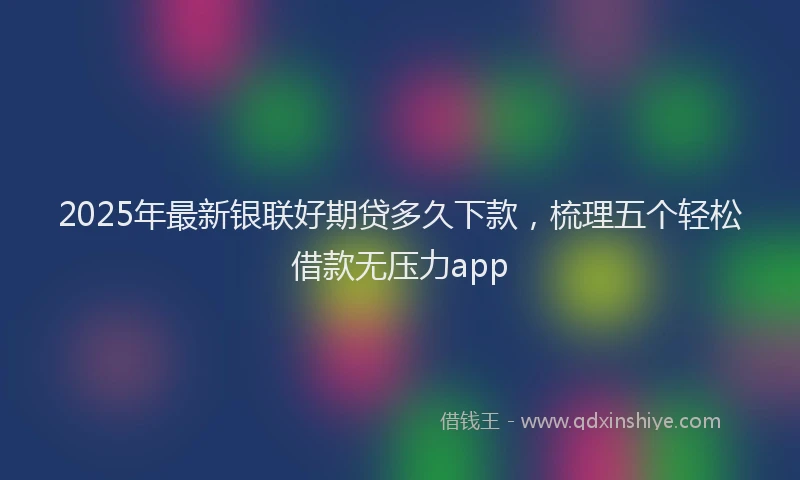 2025年最新银联好期贷多久下款，梳理五个轻松借款无压力app
