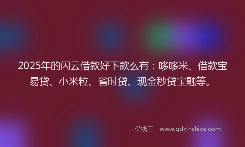 2025年的闪云借款好下款么有：哆哆米、借款宝易贷、小米粒、省时贷、现金秒贷宝融等。
