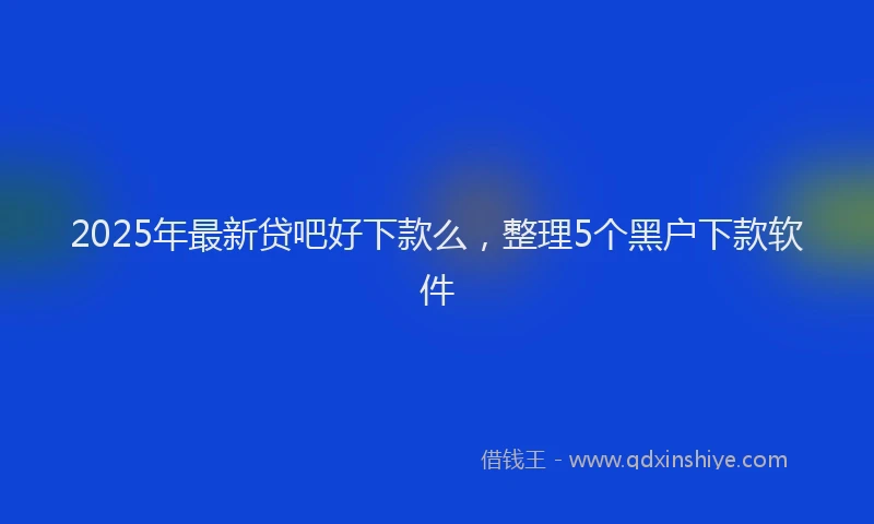 2025年最新贷吧好下款么，整理5个黑户下款软件