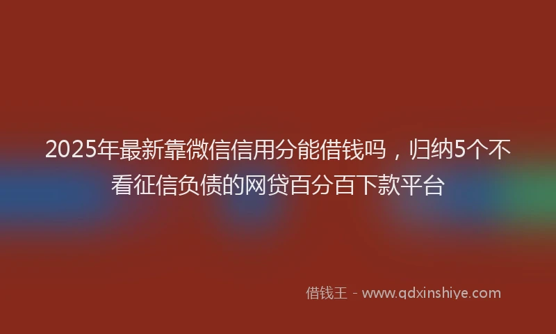 2025年最新靠微信信用分能借钱吗，归纳5个不看征信负债的网贷百分百下款平台