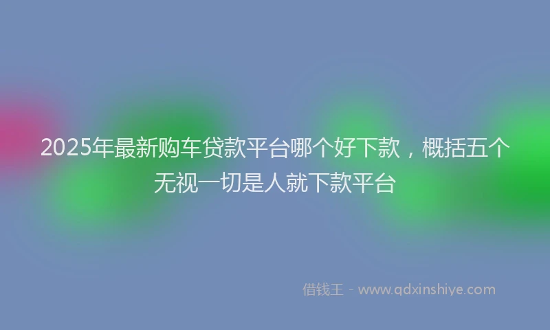 2025年最新购车贷款平台哪个好下款，概括五个无视一切是人就下款平台