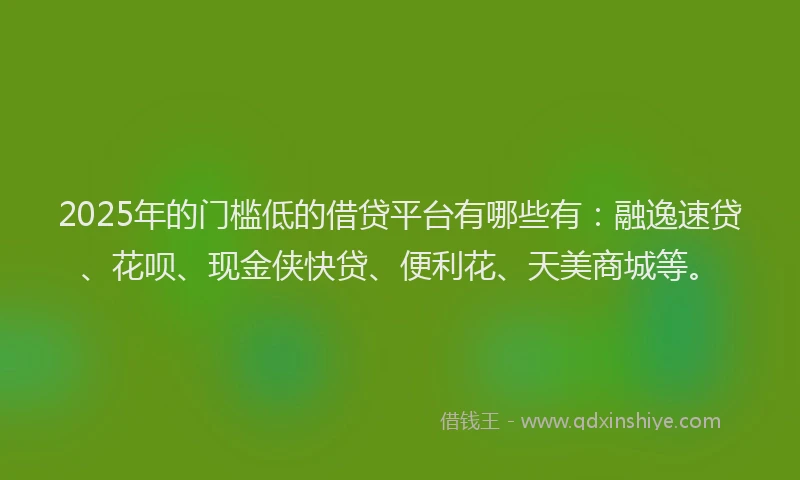 2025年的门槛低的借贷平台有哪些有：融逸速贷、花呗、现金侠快贷、便利花、天美商城等。
