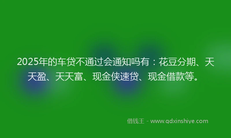 2025年的车贷不通过会通知吗有：花豆分期、天天盈、天天富、现金侠速贷、现金借款等。