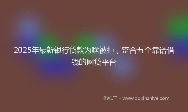 2025年最新银行贷款为啥被拒，整合五个靠谱借钱的网贷平台