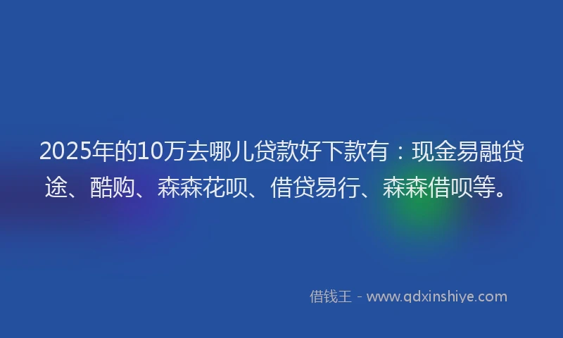 2025年的10万去哪儿贷款好下款有：现金易融贷途、酷购、森森花呗、借贷易行、森森借呗等。