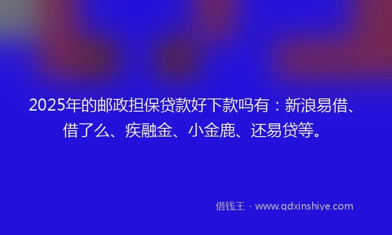 2025年的邮政担保贷款好下款吗有：新浪易借、借了么、疾融金、小金鹿、还易贷等。