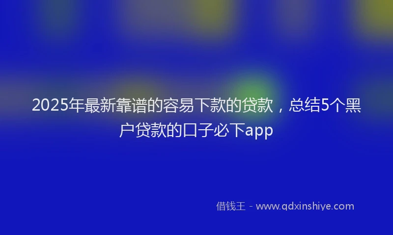 2025年最新靠谱的容易下款的贷款，总结5个黑户贷款的口子必下app