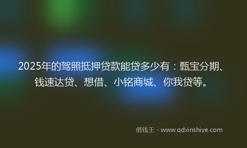 2025年的驾照抵押贷款能贷多少有：甄宝分期、钱速达贷、想借、小铭商城、你我贷等。