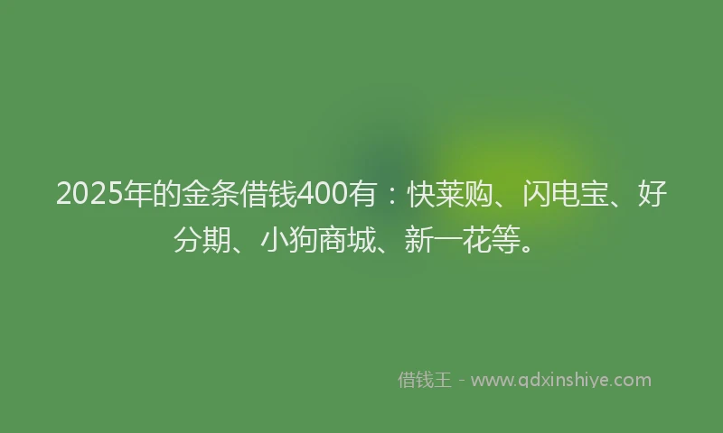 2025年的金条借钱400有：快莱购、闪电宝、好分期、小狗商城、新一花等。