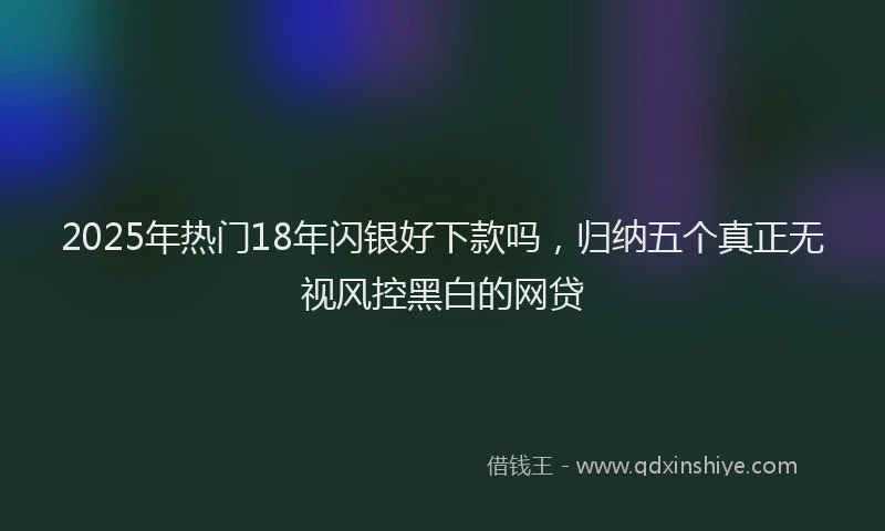 2025年热门18年闪银好下款吗，归纳五个真正无视风控黑白的网贷