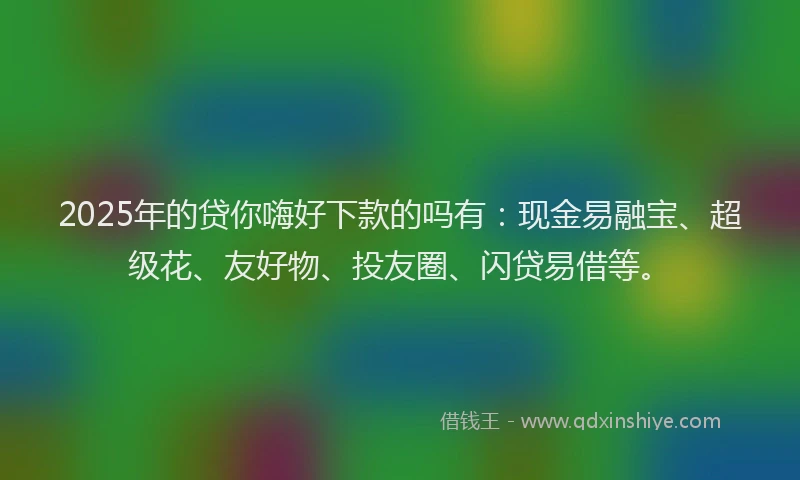 2025年的贷你嗨好下款的吗有：现金易融宝、超级花、友好物、投友圈、闪贷易借等。