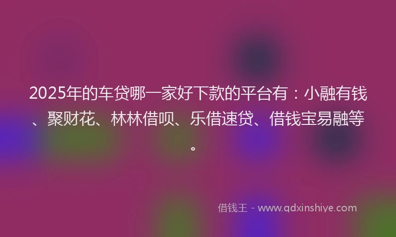 2025年的车贷哪一家好下款的平台有：小融有钱、聚财花、林林借呗、乐借速贷、借钱宝易融等。