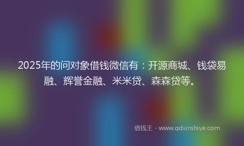 2025年的问对象借钱微信有：开源商城、钱袋易融、辉誉金融、米米贷、森森贷等。