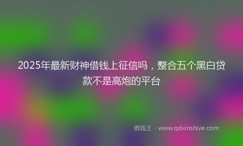 2025年最新财神借钱上征信吗，整合五个黑白贷款不是高炮的平台
