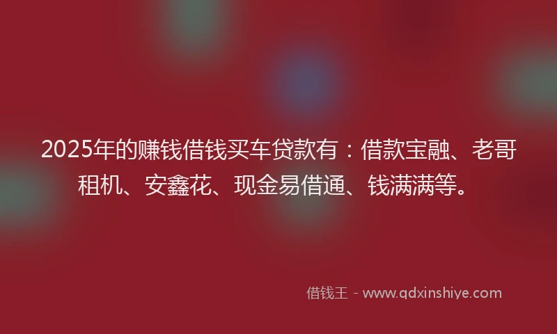 2025年的赚钱借钱买车贷款有：借款宝融、老哥租机、安鑫花、现金易借通、钱满满等。