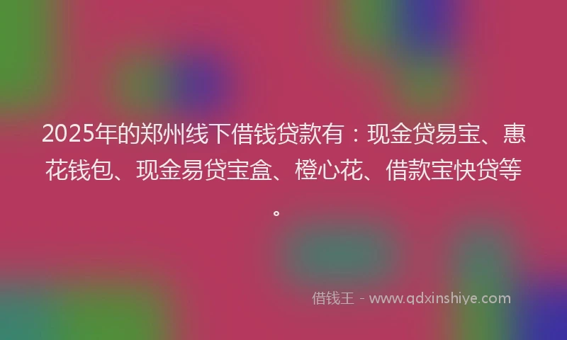 2025年的郑州线下借钱贷款有：现金贷易宝、惠花钱包、现金易贷宝盒、橙心花、借款宝快贷等。