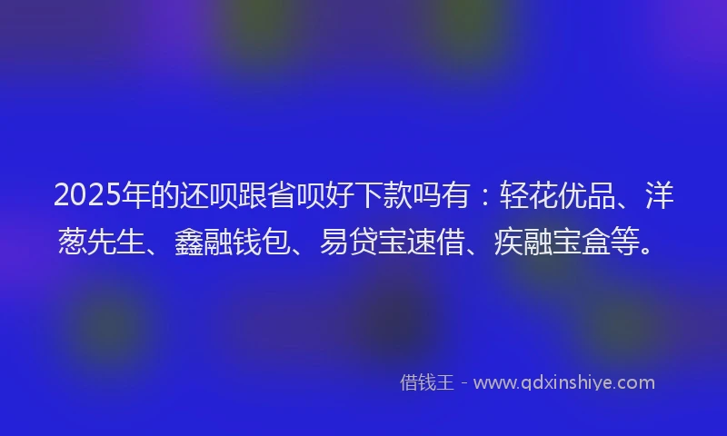 2025年的还呗跟省呗好下款吗有：轻花优品、洋葱先生、鑫融钱包、易贷宝速借、疾融宝盒等。