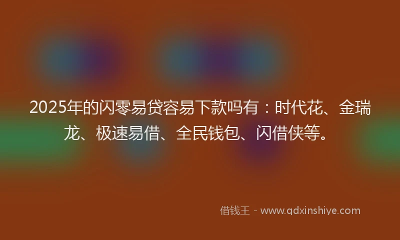 2025年的闪零易贷容易下款吗有：时代花、金瑞龙、极速易借、全民钱包、闪借侠等。