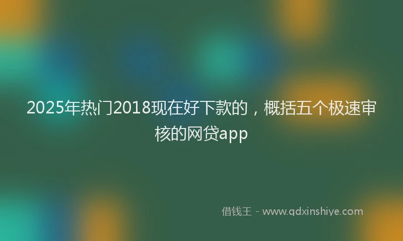 2025年热门2018现在好下款的，概括五个极速审核的网贷app