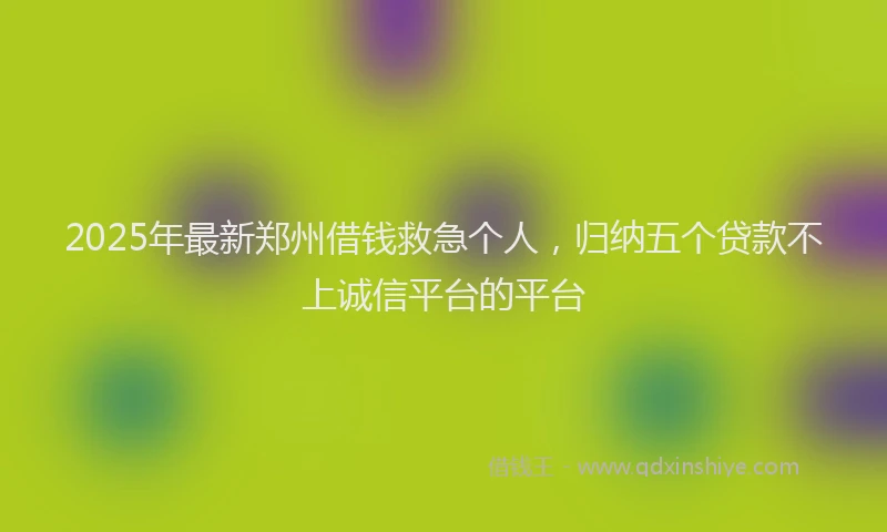 2025年最新郑州借钱救急个人，归纳五个贷款不上诚信平台的平台