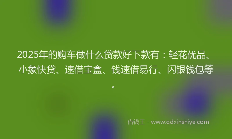 2025年的购车做什么贷款好下款有：轻花优品、小象快贷、速借宝盒、钱速借易行、闪银钱包等。