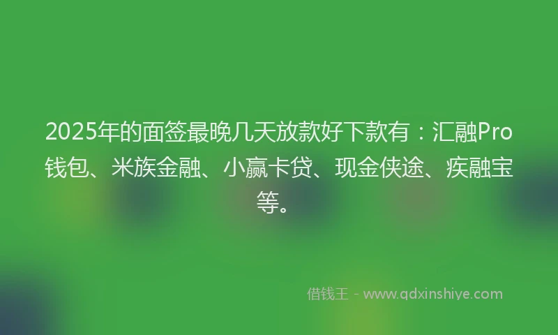 2025年的面签最晚几天放款好下款有：汇融Pro钱包、米族金融、小赢卡贷、现金侠途、疾融宝等。