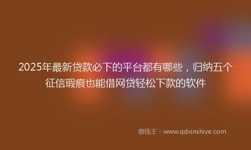 2025年最新贷款必下的平台都有哪些，归纳五个征信瑕疵也能借网贷轻松下款的软件