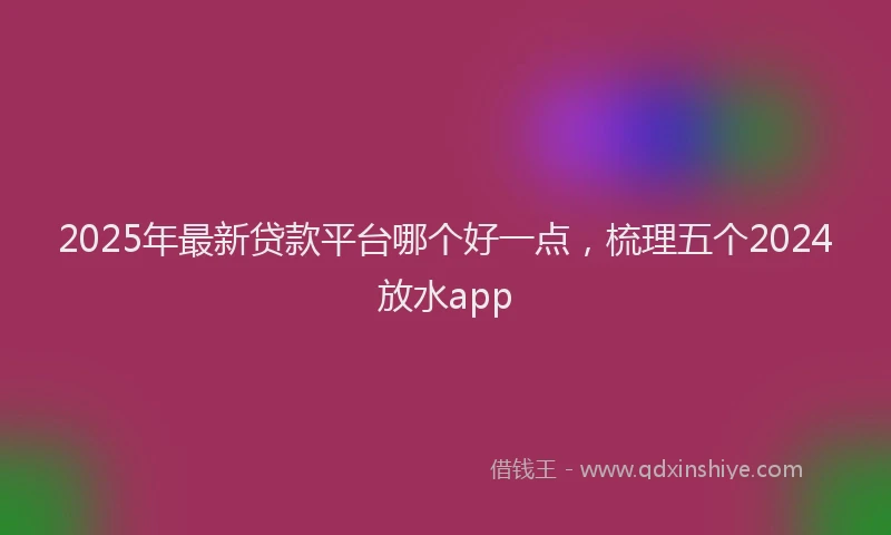 2025年最新贷款平台哪个好一点，梳理五个2024放水app