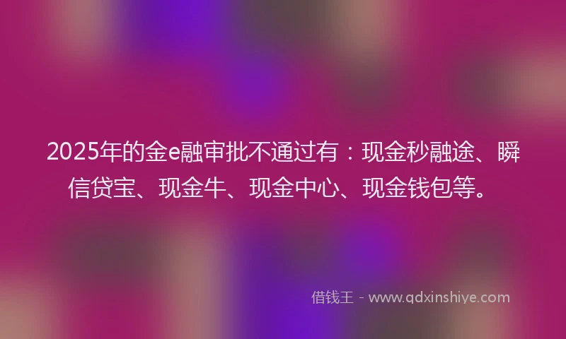 2025年的金e融审批不通过有：现金秒融途、瞬信贷宝、现金牛、现金中心、现金钱包等。
