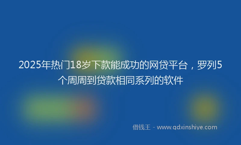 2025年热门18岁下款能成功的网贷平台，罗列5个周周到贷款相同系列的软件