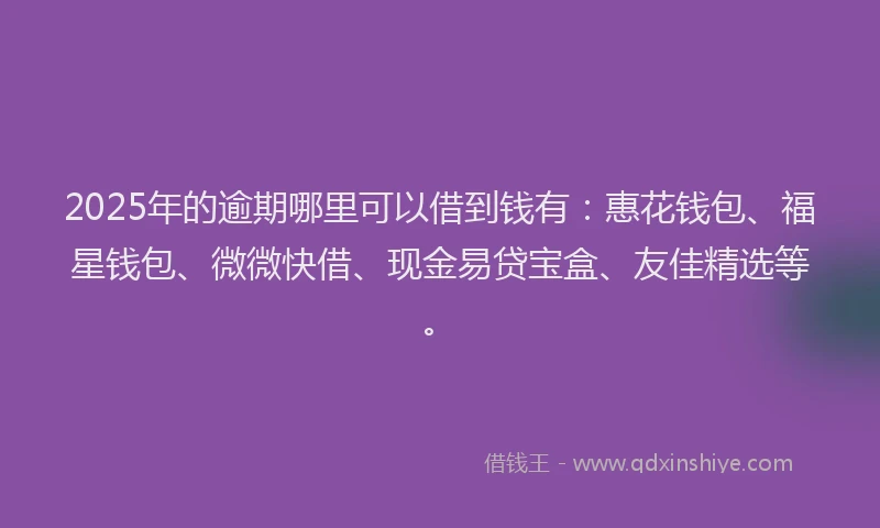 2025年的逾期哪里可以借到钱有：惠花钱包、福星钱包、微微快借、现金易贷宝盒、友佳精选等。
