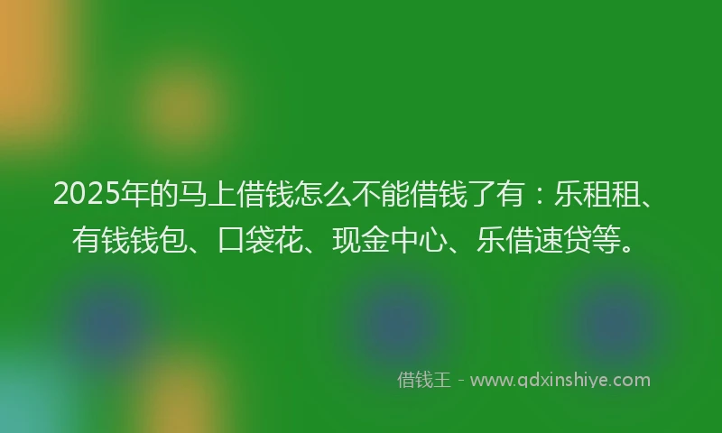 2025年的马上借钱怎么不能借钱了有：乐租租、有钱钱包、口袋花、现金中心、乐借速贷等。