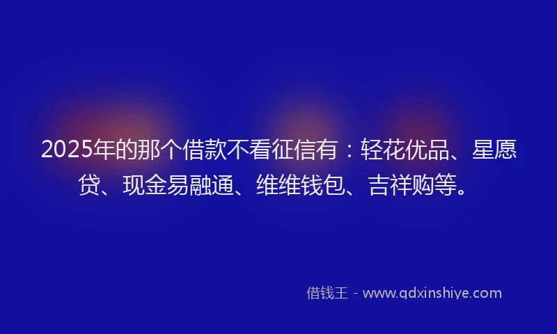 2025年的那个借款不看征信有：轻花优品、星愿贷、现金易融通、维维钱包、吉祥购等。