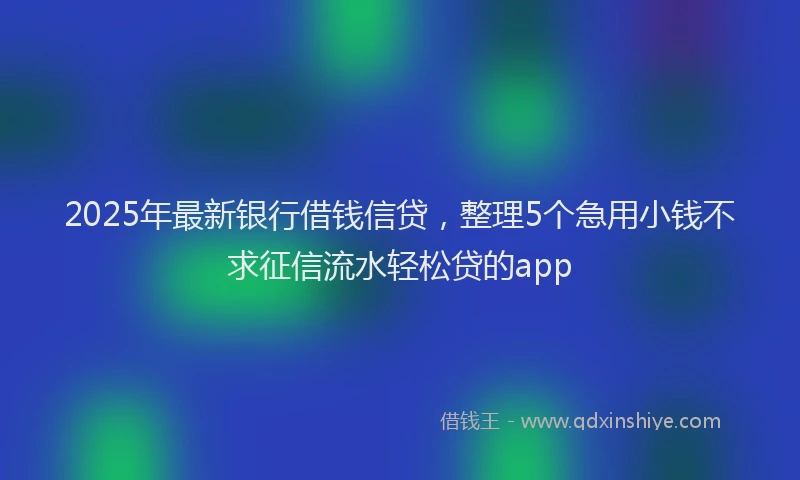 2025年最新银行借钱信贷，整理5个急用小钱不求征信流水轻松贷的app